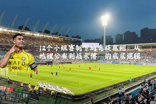 12个小组赛制下的竞技真相：从地理分布到战术博弈的底层逻辑