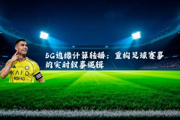 5G边缘计算转播：重构足球赛事的实时叙事逻辑