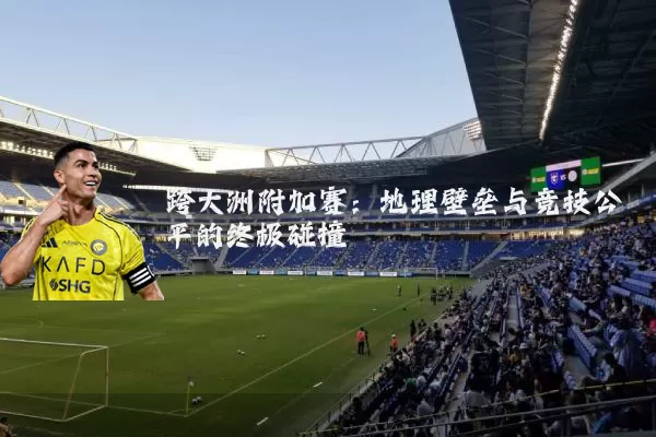跨大洲附加赛:地理壁垒与竞技公平的终极碰撞